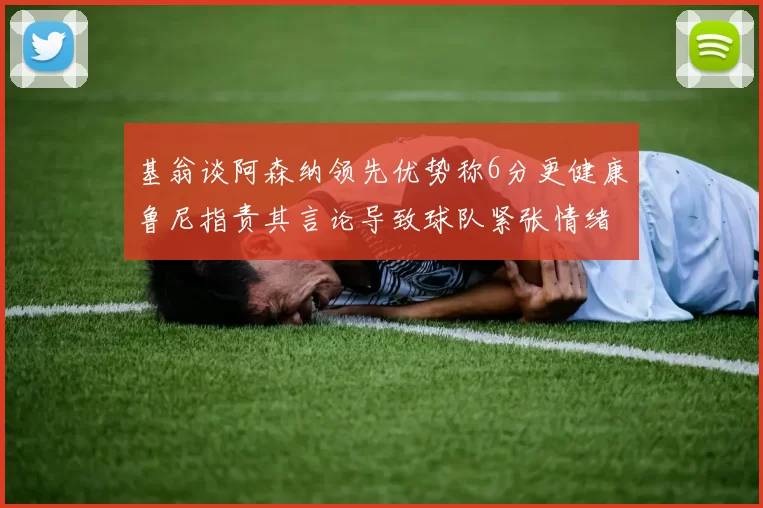 基翁谈阿森纳领先优势称6分更健康鲁尼指责其言论导致球队紧张情绪