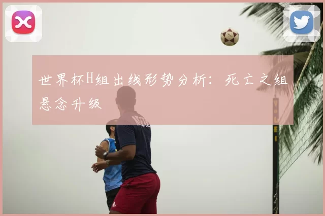 世界杯H组出线形势分析：死亡之组悬念升级