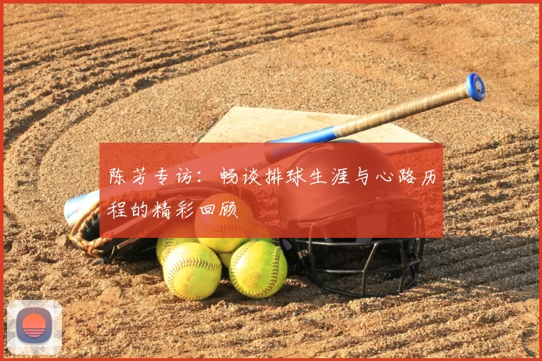 陈芳专访：畅谈排球生涯与心路历程的精彩回顾