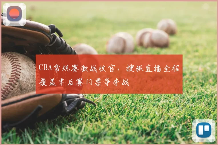 CBA常规赛激战收官，搜狐直播全程覆盖季后赛门票争夺战