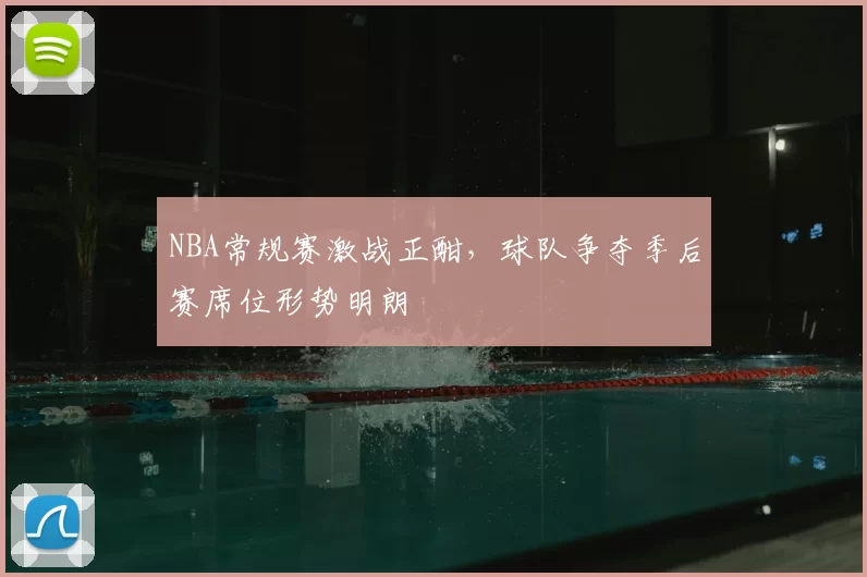 NBA常规赛激战正酣,球队争夺季后赛席位形势明朗