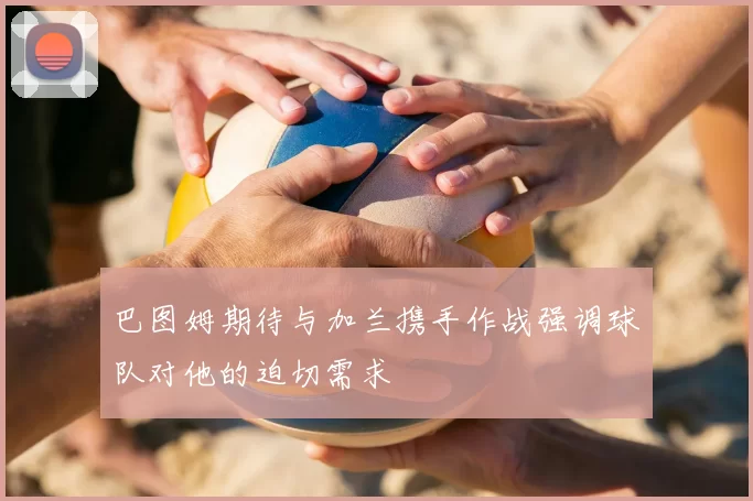 巴图姆期待与加兰携手作战强调球队对他的迫切需求