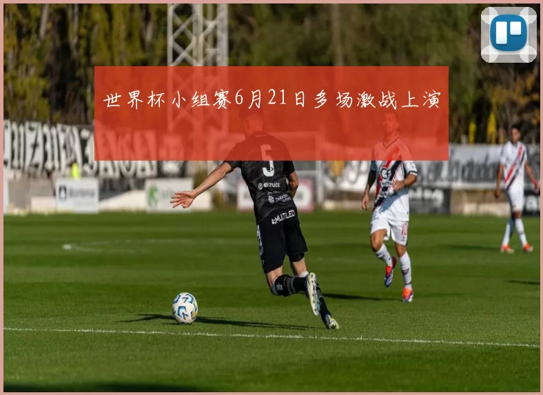 世界杯小组赛6月21日多场激战上演