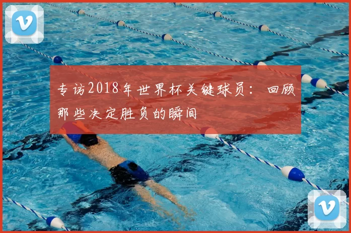 专访2018年世界杯关键球员:回顾那些决定胜负的瞬间