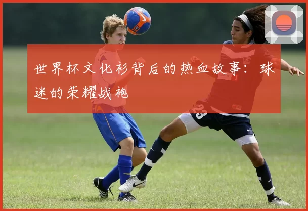 世界杯文化衫背后的热血故事：球迷的荣耀战袍