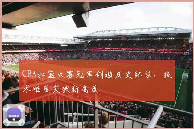 CBA扣篮大赛冠军创造历史纪录，技术难度突破新高度