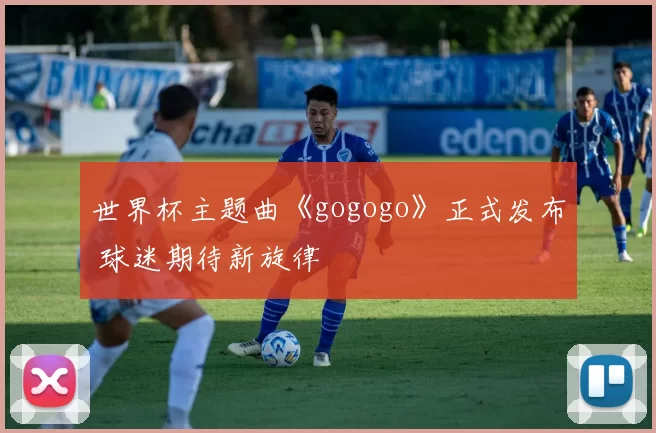 世界杯主题曲《gogogo》正式发布 球迷期待新旋律