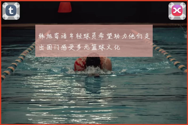 韩旭寄语年轻球员希望助力他们走出国门感受多元篮球文化