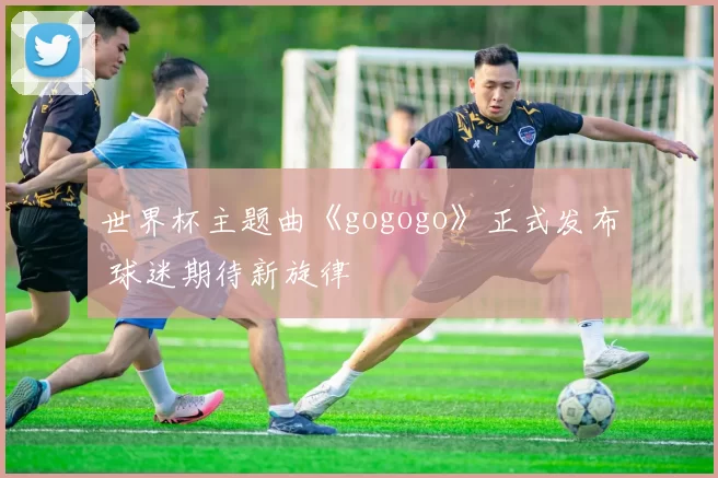 世界杯主题曲《gogogo》正式发布 球迷期待新旋律
