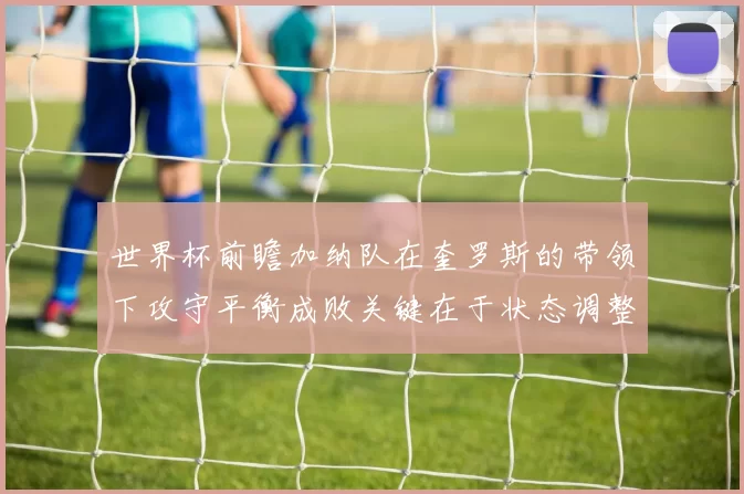 世界杯前瞻加纳队在奎罗斯的带领下攻守平衡成败关键在于状态调整
